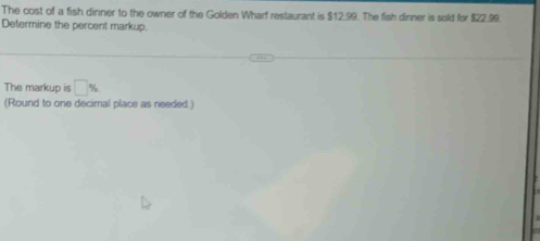 The cost of a fish dinner to the owner of the Golden Wharf restaurant is $12.99. The fish dinner is sold for $22.99. 
Determine the percent markup. 
The markup is □ %
(Round to one decimal place as needed.)