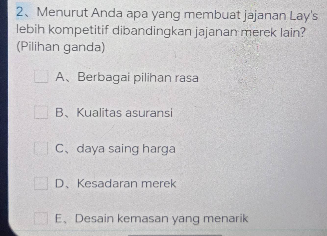 Menurut Anda apa yang membuat jajanan Lay's
lebih kompetitif dibandingkan jajanan merek lain?
(Pilihan ganda)
A、Berbagai pilihan rasa
B、Kualitas asuransi
C、daya saing harga
D、Kesadaran merek
E、Desain kemasan yang menarik