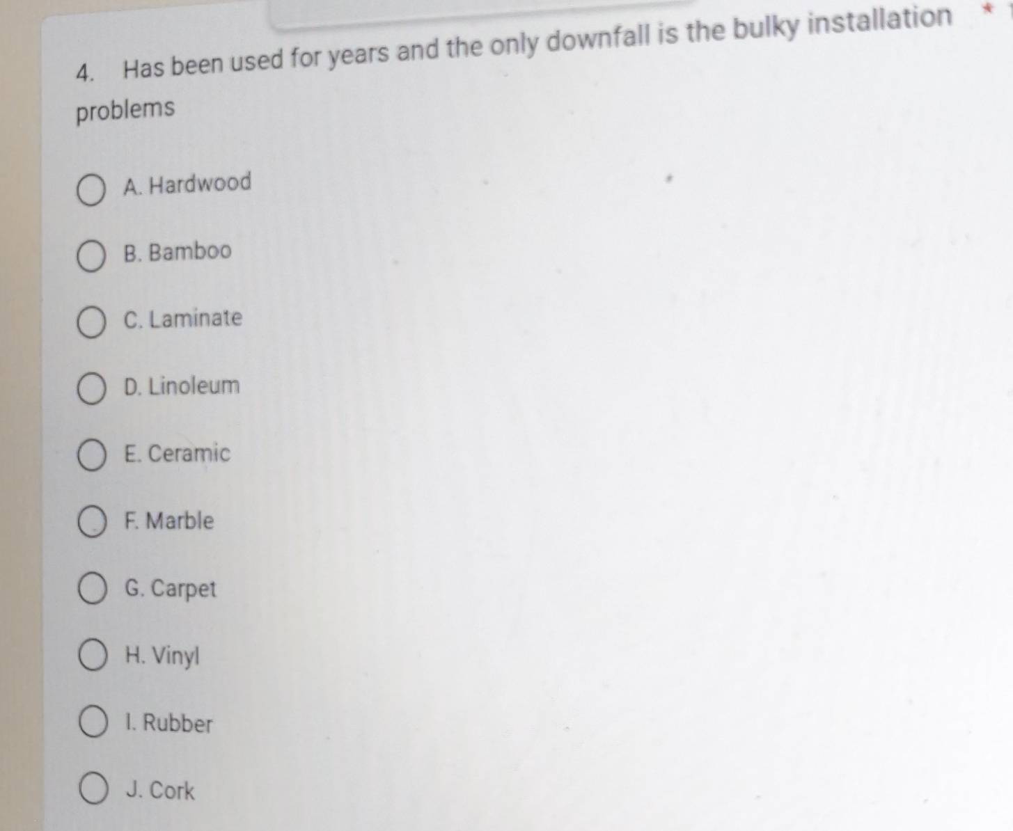 Has been used for years and the only downfall is the bulky installation *
problems
A. Hardwood
B. Bamboo
C. Laminate
D. Linoleum
E. Ceramic
F. Marble
G. Carpet
H. Vinyl
1. Rubber
J. Cork