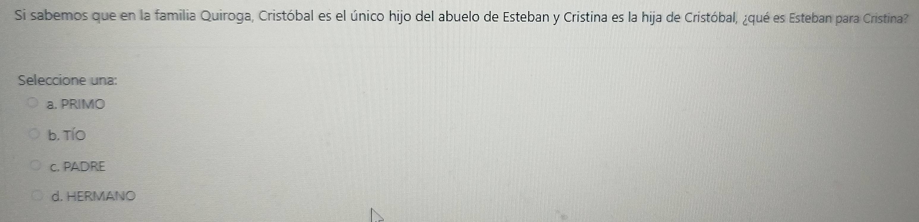 Si sabemos que en la familia Quiroga, Cristóbal es el único hijo del abuelo de Esteban y Cristina es la hija de Cristóbal, ¿qué es Esteban para Cristina?
Seleccione una:
a. PRIMO
b. TíO
c. PADRE
d. HERMANO