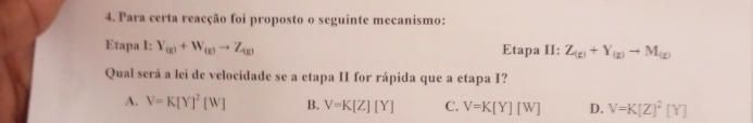 Para certa reacção foi proposto o seguinte mecanismo:
Etapa I: Y_(g)+W_(g)to Z_(g) Etapa II: Z_(g)+Y_(g)to M_(g)
Qual será a lei de velocidade se a etapa II for rápida que a etapa I?
A. V=K[Y]^2[W] B. V=K[Z][Y] C. V=K[Y][W] D. V=K[Z]^2[Y]