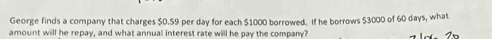 George finds a company that charges $0.59 per day for each $1000 borrowed. If he borrows $3000 of 60 days, what 
amount will he repay, and what annual interest rate will he pay the company?