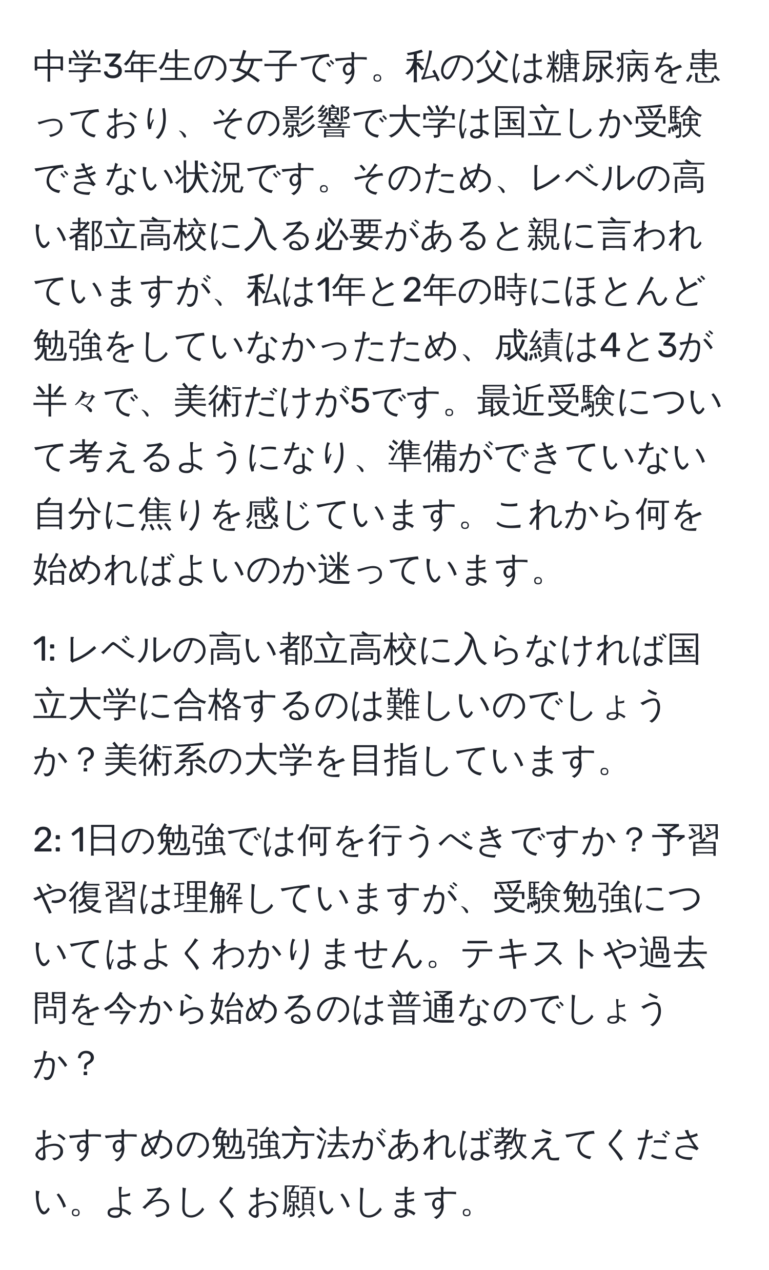 中学3年生の女子です。私の父は糖尿病を患っており、その影響で大学は国立しか受験できない状況です。そのため、レベルの高い都立高校に入る必要があると親に言われていますが、私は1年と2年の時にほとんど勉強をしていなかったため、成績は4と3が半々で、美術だけが5です。最近受験について考えるようになり、準備ができていない自分に焦りを感じています。これから何を始めればよいのか迷っています。

1: レベルの高い都立高校に入らなければ国立大学に合格するのは難しいのでしょうか？美術系の大学を目指しています。

2: 1日の勉強では何を行うべきですか？予習や復習は理解していますが、受験勉強についてはよくわかりません。テキストや過去問を今から始めるのは普通なのでしょうか？

おすすめの勉強方法があれば教えてください。よろしくお願いします。