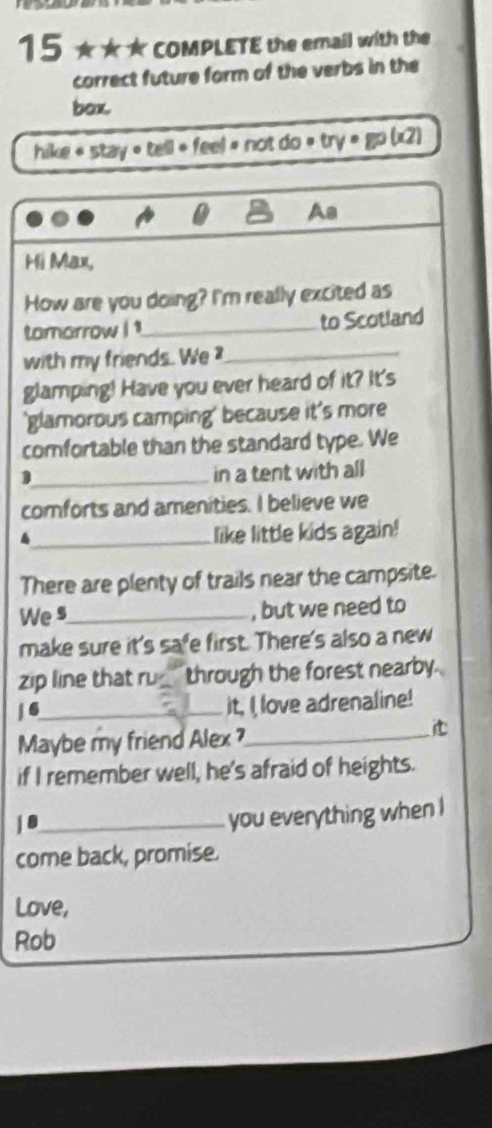 15 ★★★ COMPLETE the email with the 
correct future form of the verbs in the 
box. 
hike « stay « tell + feel » not do « try = go (x2) 
Aa 
Hi Max, 
How are you doing? I'm really excited as 
tomarrow ! !_ to Scotland 
with my friends. We _ 
glamping! Have you ever heard of it? It's 
'glamorous camping' because it's more 
comfortable than the standard type. We 
_1 
in a tent with all 
comforts and amenities. I believe we 
4_ like little kids again! 
There are plenty of trails near the campsite. 
We s_ , but we need to 
make sure it's safe first. There's also a new 
zip line that ru_ through the forest nearby. 
/ 6_ it, I love adrenaline! 
Maybe my friend Alex ?_ 
it 
if I remember well, he's afraid of heights. 
j8_ 
you everything when I 
come back, promise. 
Love, 
Rob