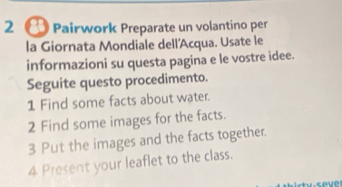 2 〇 Pairwork Preparate un volantino per 
la Giornata Mondiale dell'Acqua. Usate le 
informazioni su questa pagina e le vostre idee. 
Seguite questo procedimento. 
1 Find some facts about water. 
2 Find some images for the facts. 
3 Put the images and the facts together. 
4 Present your leaflet to the class.