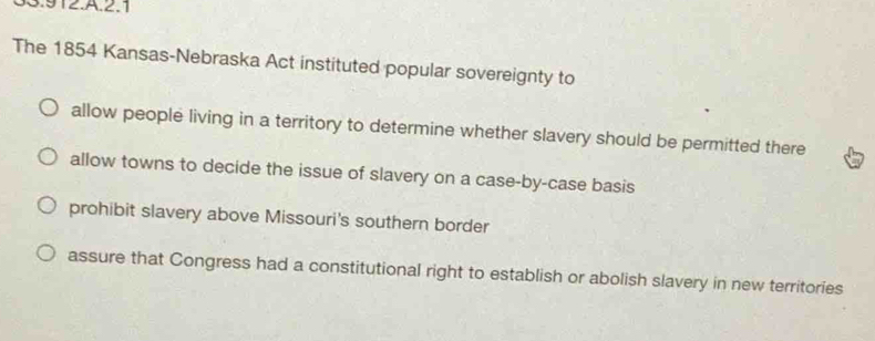 33.912.A.2.1
The 1854 Kansas-Nebraska Act instituted popular sovereignty to
allow people living in a territory to determine whether slavery should be permitted there
allow towns to decide the issue of slavery on a case-by-case basis
prohibit slavery above Missouri's southern border
assure that Congress had a constitutional right to establish or abolish slavery in new territories