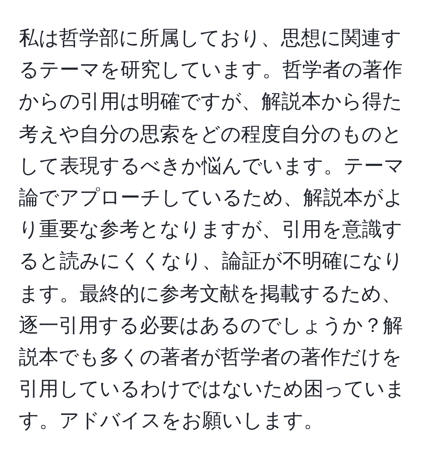 私は哲学部に所属しており、思想に関連するテーマを研究しています。哲学者の著作からの引用は明確ですが、解説本から得た考えや自分の思索をどの程度自分のものとして表現するべきか悩んでいます。テーマ論でアプローチしているため、解説本がより重要な参考となりますが、引用を意識すると読みにくくなり、論証が不明確になります。最終的に参考文献を掲載するため、逐一引用する必要はあるのでしょうか？解説本でも多くの著者が哲学者の著作だけを引用しているわけではないため困っています。アドバイスをお願いします。