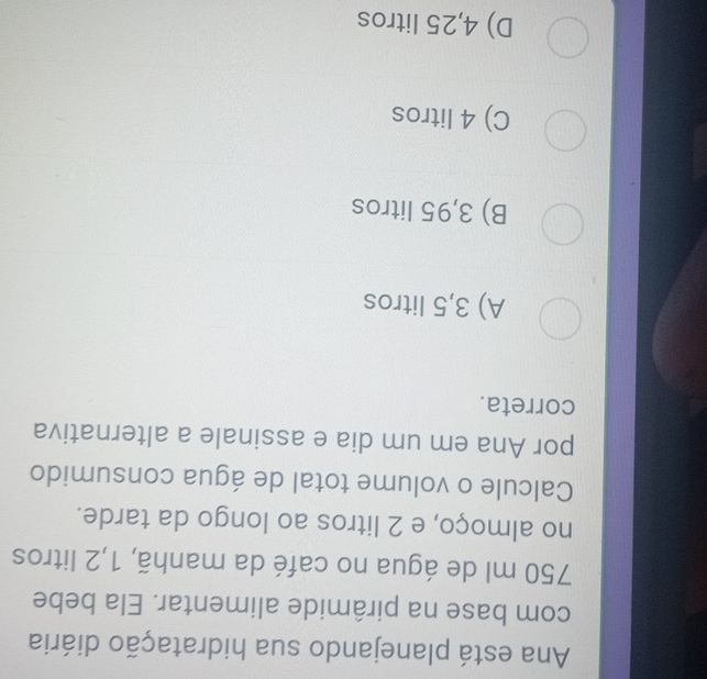 Ana está planejando sua hidratação diária
com base na pirâmide alimentar. Ela bebe
750 ml de água no café da manhã, 1,2 litros
no almoço, e 2 litros ao longo da tarde.
Calcule o volume total de água consumido
por Ana em um dia e assinale a alternativa
correta.
A) 3,5 litros
B) 3,95 litros
C) 4 litros
D) 4,25 litros