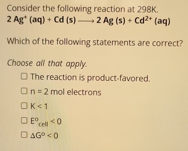 Consider the following reaction at 298K.
2Ag^+(aq)+Cd(s)to 2Ag(s)+Cd^(2+)(aq)
Which of the following statements are correct?
Choose all that apply.
The reaction is product-favored.
n=2 mol electrons
K<1</tex>
E°_cell<0</tex>
△ G^0<0</tex>