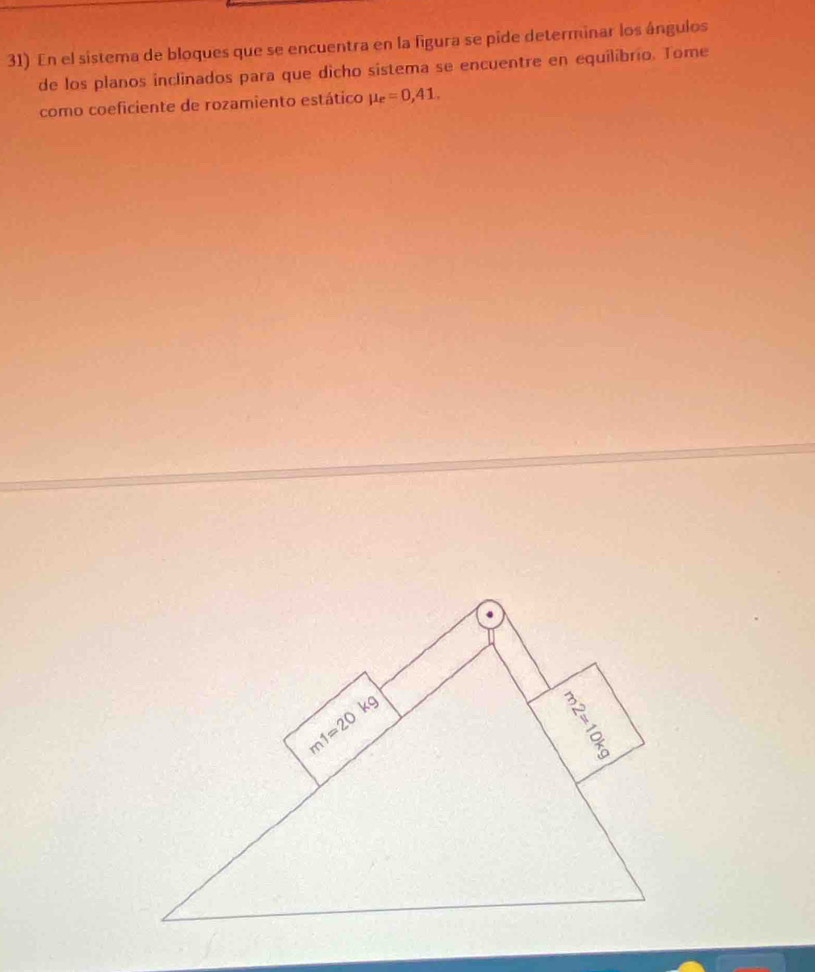 En el sistema de bloques que se encuentra en la figura se pide determinar los ángulos
de los planos inclinados para que dicho sistema se encuentre en equilíbrio. Tome
como coeficiente de rozamiento estático mu _e=0,41.