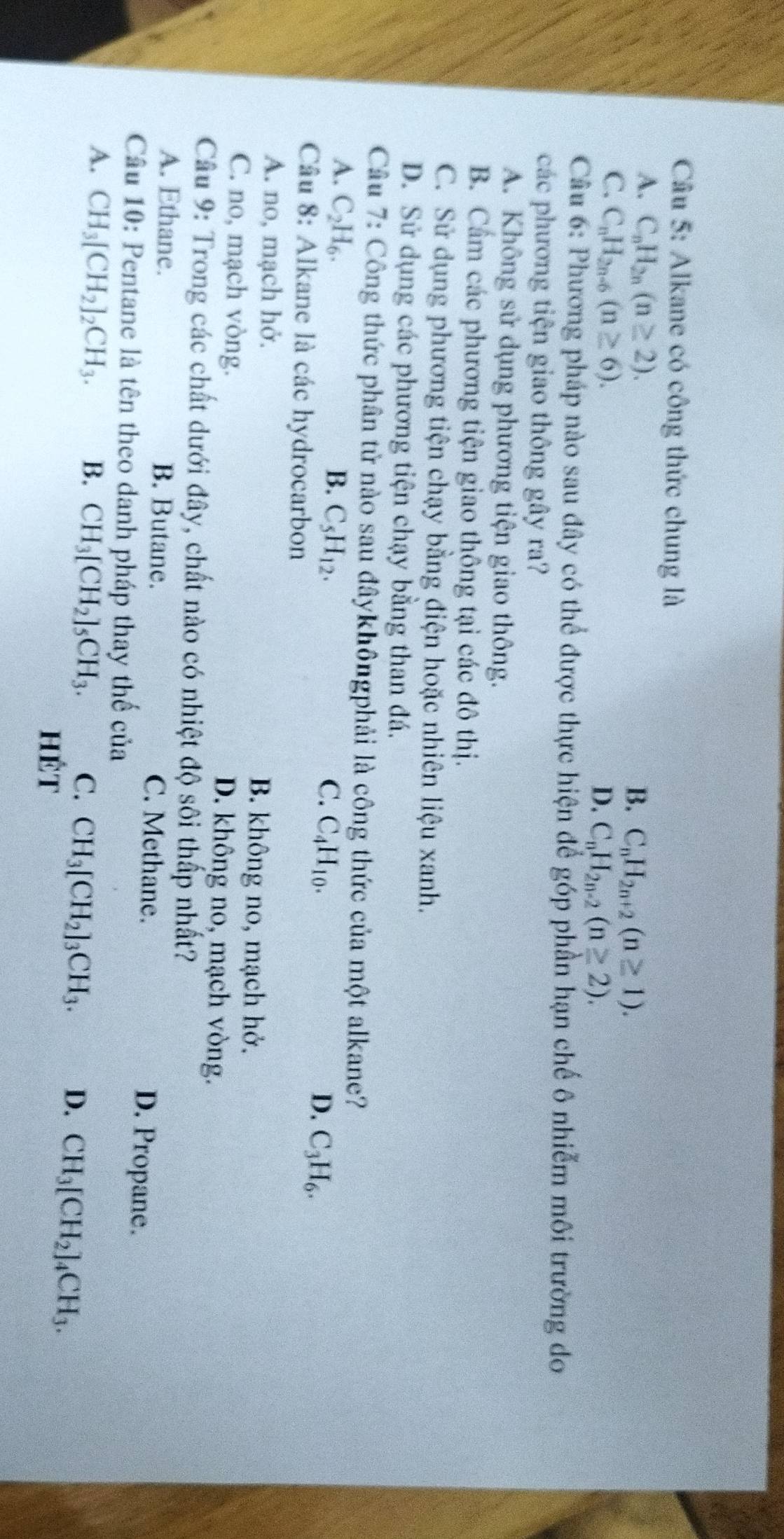Alkane có công thức chung là
A. C_nH_2n(n≥ 2).
B. C_nH_2n+2(n≥ 1).
C. C_nH_2n-6(n≥ 6).
D. C_nH_2n-2(n≥ 2).
Câu 6: Phương pháp nào sau đây có thể được thực hiện để góp phần hạn chế ô nhiễm môi trường do
các phương tiện giao thông gây ra?
A. Không sử dụng phương tiện giao thông.
B. Cẩm các phương tiện giao thông tại các đô thị.
C. Sử dụng phương tiện chạy bằng điện hoặc nhiên liệu xanh.
D. Sử dụng các phương tiện chạy bằng than đá.
Câu 7: Công thức phân tử nào sau đâykhôngphải là công thức của một alkane?
A. C_2H_6. B. C_5H_12. C. C_4H_10. D. C_3H_6.
Câu 8: Alkane là các hydrocarbon
A. no, mạch hở. B. không no, mạch hở.
C. no, mạch vòng. D. không no, mạch vòng.
Cầu 9: Trong các chất dưới đây, chất nào có nhiệt độ sôi thấp nhất?
A. Ethane. B. Butane. C. Methane.
D. Propane.
Câu 10: Pentane là tên theo danh pháp thay thế của
A. CH_3[CH_2]_2CH_3. B. CH_3[CH_2]_5CH_3. C. CH_3[CH_2]_3CH_3. D. CH_3[CH_2]_4CH_3.
hét