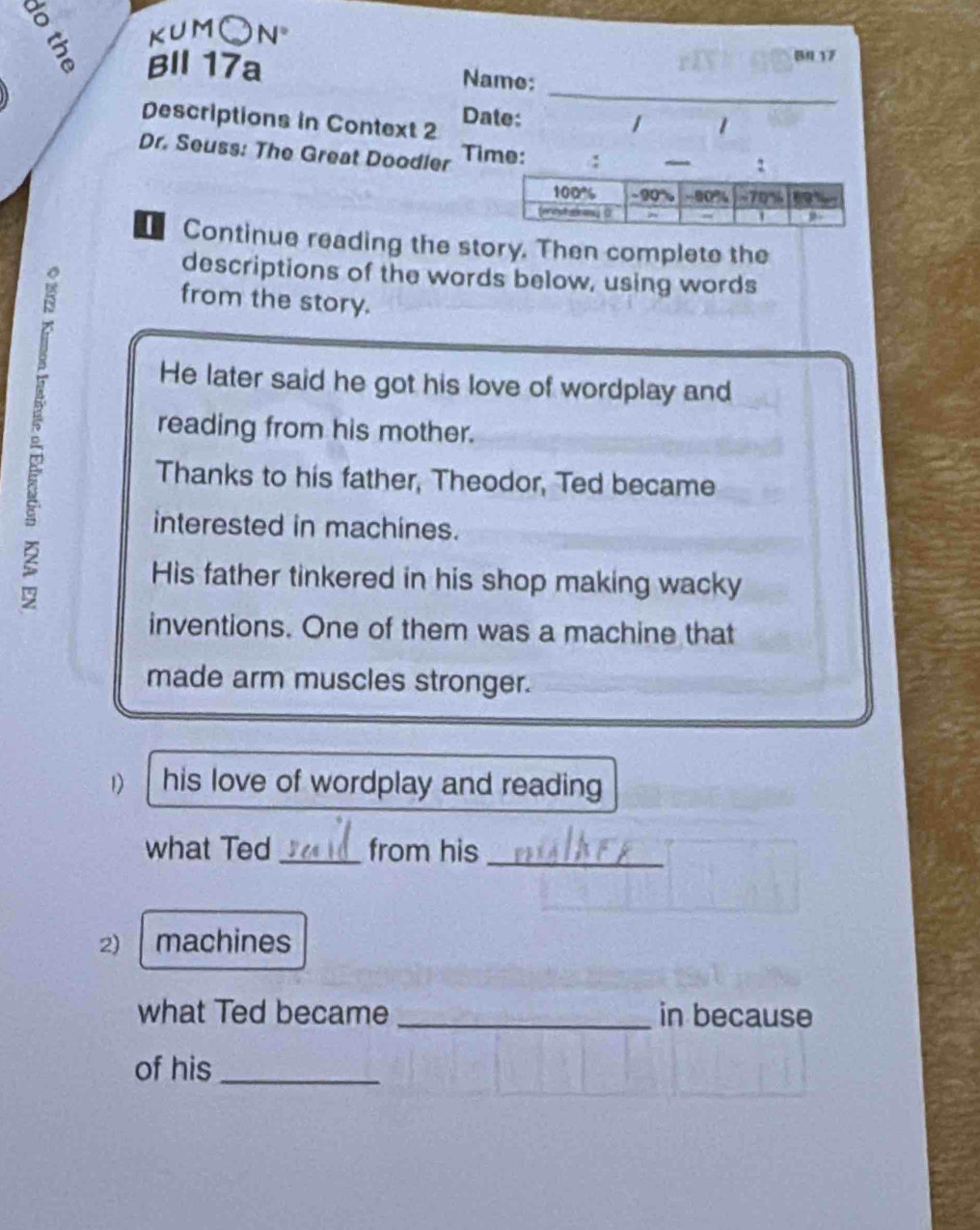 KUMC a N° 
B4 17 
_ 
BIl 17a Name: 
Descriptions in Context 2 Date: 
/ 1 
Dr. Seuss: The Great Doodler Time: ! 
Continue reading the story. Then complete the 
descriptions of the words below, using words 
from the story. 
He later said he got his love of wordplay and 
reading from his mother. 
Thanks to his father, Theodor, Ted became 
interested in machines. 
His father tinkered in his shop making wacky 
inventions. One of them was a machine that 
made arm muscles stronger. 
1) his love of wordplay and reading 
what Ted _from his 
_ 
2) machines 
what Ted became _in because 
of his_