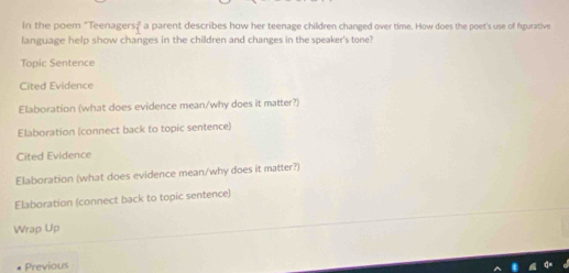 In the poem "Teenagers;" a parent describes how her teenage children changed over time. How does the poet's use of figurative 
language help show changes in the children and changes in the speaker's tone? 
Topic Sentence 
Cited Evidence 
Elaboration (what does evidence mean/why does it matter?) 
Elaboration (connect back to topic sentence) 
Cited Evidence 
Elaboration (what does evidence mean/why does it matter?) 
Elaboration (connect back to topic sentence) 
Wrap Up 
- Previous