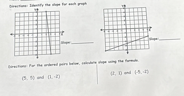 Directions: Identify the slope for each graph 
e:_ 
:_ 
Directions: For the ordered pairs below, calculate slope using the formula.
(2,1)
(5,5) and (1,-2) and (-5,-2)