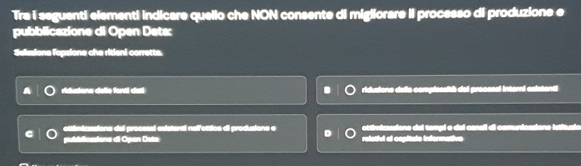 Tra i seguenti elementi indicare quello che NON consente di migliorare iI processo di produzione e
pubblicazione di Open Data:
Selssiona fopzione che ritieni corretta.
ridusione delle fonti dati ridusiono della complessith del procsssl interni esistenti
ottimizzazione del procsssl esistenti nellottica di produzione e D ottimirzasione del tempi e del canall di comunicasiono istitusió
pubblicasione di Open Data relstivi al capitale informativo