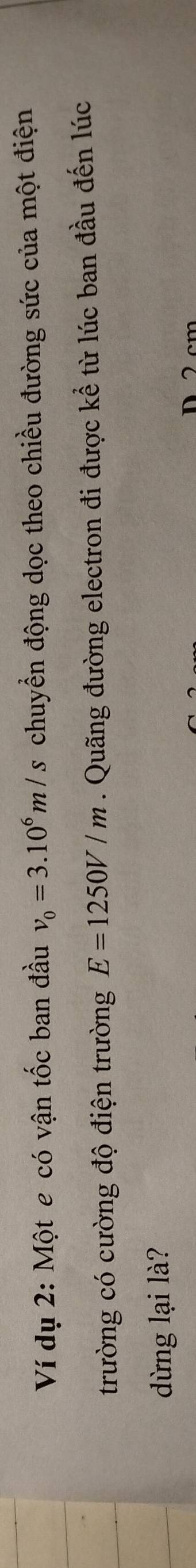 Ví dụ 2: Một e có vận tốc ban đầu v_0=3.10^6m/s chuyển động dọc theo chiều đường sức của một điện 
trường có cường độ điện trường E=1250V/m. Quãng đường electron đi được kể từ lúc ban đầu đến lúc 
dừng lại là? 
D 2cm