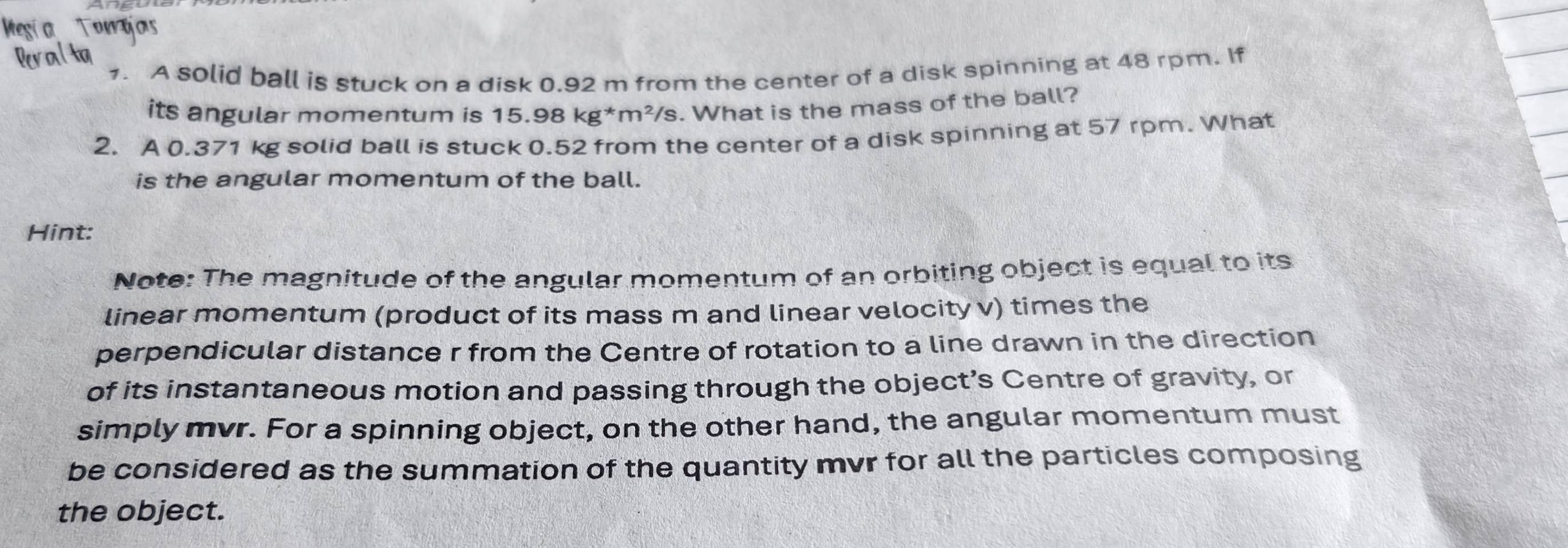 hor 
1. A solid ball is stuck on a disk 0.92 m from the center of a disk spinning at 48 rpm. If 
its angular momentum is 15.98 kg^*m^2/s. What is the mass of the ball? 
2. A 0.371 kg solid ball is stuck 0.52 from the center of a disk spinning at 57 rpm. What 
is the angular momentum of the ball. 
Hint: 
Note: The magnitude of the angular momentum of an orbiting object is equal to its 
linear momentum (product of its mass m and linear velocity v) times the 
perpendicular distance r from the Centre of rotation to a line drawn in the direction 
of its instantaneous motion and passing through the object’s Centre of gravity, or 
simply mvr. For a spinning object, on the other hand, the angular momentum must 
be considered as the summation of the quantity mvr for all the particles composing 
the object.