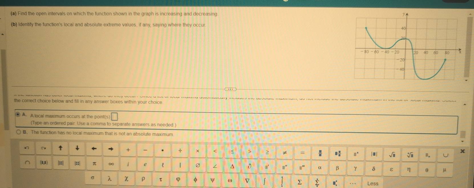 Find the open intervals on which the function shown in the graph is increasing and decreasing 
(b) Identify the function's local and absolute extreme values, if any, saying where they occur 
the correct choice below and fill in any answer boxes within your choice. 
◎ A. A local maximum occurs at the point(s) 
(Type an ordered pair. Use a comma to separate answers as needed.) 
B. The function has no local maximum that is not an absolute maximum. 
↑ ↓ 
+ 
x 
. ÷ × < > ≥ ≠ =  □ /□   |■| sqrt(□ ) i U
□°
(1,1) [::] |::| π ∞ i e | ∠ ^ n' 1 α β γ δ ε η θ μ
σ λ χ ρ τ φ φ ψ ω D ∫ Σ sumlimits _a^(s □ (_□)^(□)) Less