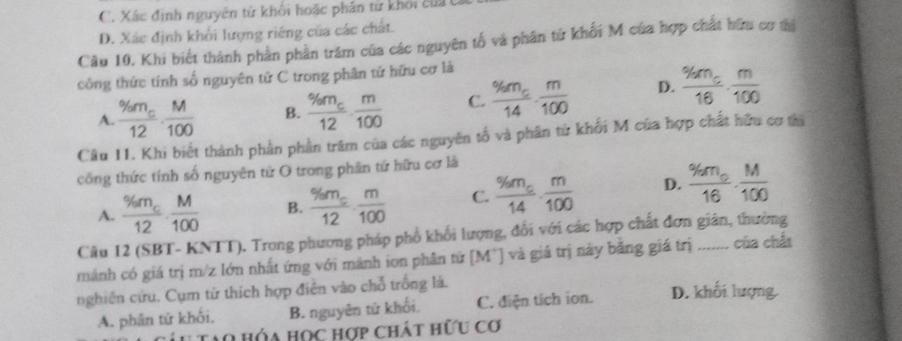 C. Xác định nguyên tử khối hoặc phân từ khối của
D. Xác định khổi lượng riêng của các chất.
Câu 10. Khi biết thành phần phần trăm của các nguyên tố và phân tử khối M của hợp chất hữu cơ tị
công thức tính số nguyên tử C trong phân tử hữu cơ là
D. frac % m_c16·  m/100 
A. frac % m_c12·  M/100 
B. frac % m_c12·  m/100 
C. frac % m_c14·  m/100 
Cầu 11. Khi biết thành phần phần trăm của các nguyên tố và phân từ khối M của hợp chất hữu cơ thi
công thức tính số nguyên tử O trong phân tứ hữu cơ là
A. frac % m_c12·  M/100  B. frac % m_c12·  m/100 
C. frac % m_c14·  m/100 
D. frac % m_o16·  M/100 
Cầu 12 (SBT- KNTT). Trong phương pháp phổ khối lượng, đổi với các hợp chất đơn gián, thường
mảnh có giá trị m/z lớn nhất ứng với mành ion phân tử [M¯] và giá trị này bằng giá trị ..... của chấ
nghiên cứu. Cụm từ thích hợp điễn vào chỗ trồng là. D. khối lượng
A. phân từ khối, B. nguyên từ khối. C. điện tích ion.
Ao HÔa Học hợp chát hữu cơ