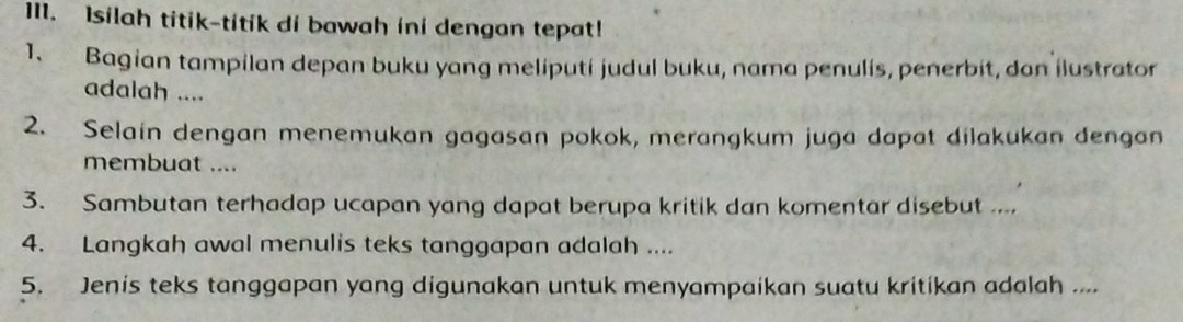 1I1. Isilah titik-titik di bawah ini dengan tepat! 
1. Bagian tampilan depan buku yang meliputi judul buku, nama penulis, penerbit, dan ilustrator 
adalah .... 
2. Selain dengan menemukan gagasan pokok, merangkum juga dapat dilakukan dengan 
membuat .... 
3. Sambutan terhadap ucapan yang dapat berupa kritik dan komentar disebut .... 
4. Langkah awal menulis teks tanggapan adalah .... 
5. Jenis teks tanggapan yang digunakan untuk menyampaikan suatu kritikan adalah ....