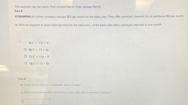 This question has two parts. First, answer Part A. Then, answer Part B.
Part A
STREAMING An online company charges $13 per month for the basic plan. They offer premium channels for an additional $8 per month.
a. Write an equation in slope-intercept form for the total cost c of the basic plan with p premium channels in one month.
A) C=13p+8
B) C=13+8p
C) C=13p-8
D) C=13-8p
Part B
b. Graph the function on a separate sheet of paper.
c. What would the monthly cost be for a basic plan plus 3 premium channels?
$