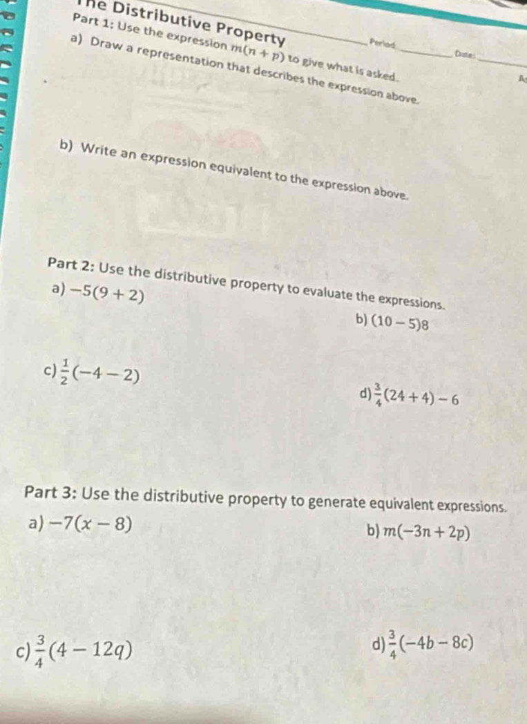 he Distributive Property 
D Part 1: Use the expression m(n+p)
Perlad 
_ 
Dute 
to give what is asked. 
a) Draw a representation that describes the expression above 
A 
b) Write an expression equivalent to the expression above. 
Part 2: Use the distributive property to evaluate the expressions. 
a) -5(9+2) b) (10-5)8
c)  1/2 (-4-2)
d  3/4 (24+4)-6
Part 3: Use the distributive property to generate equivalent expressions. 
a) -7(x-8) b) m(-3n+2p)
d 
c)  3/4 (4-12q)  3/4 (-4b-8c)