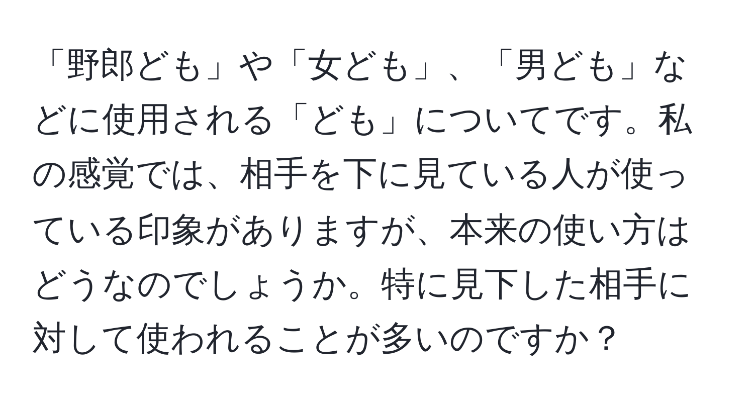 「野郎ども」や「女ども」、「男ども」などに使用される「ども」についてです。私の感覚では、相手を下に見ている人が使っている印象がありますが、本来の使い方はどうなのでしょうか。特に見下した相手に対して使われることが多いのですか？