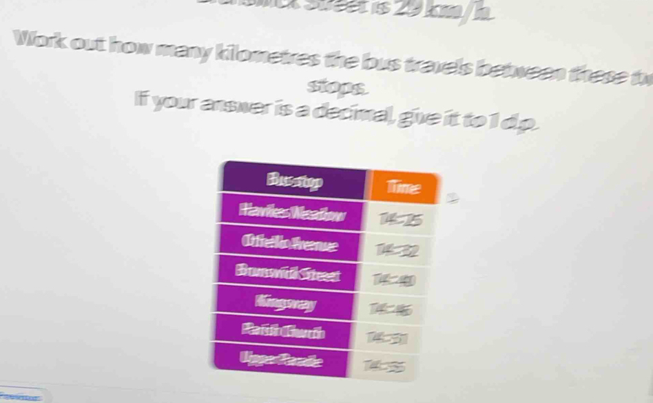 Süäät is 29 km / à
Work out how many kilometres the bus travels between these th 
sops 
If your answer is a decimal, give it to 1 dp. 
2