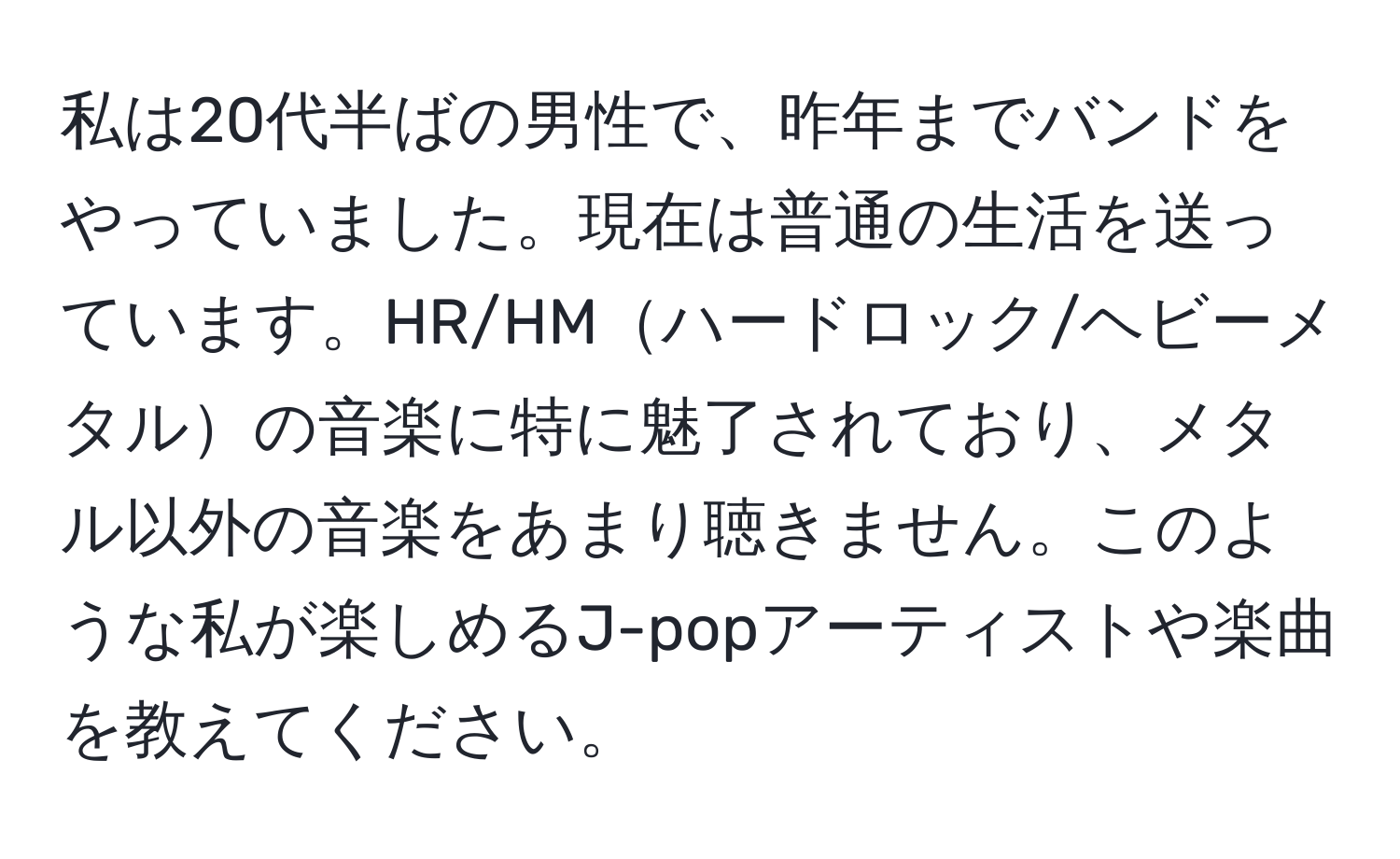 私は20代半ばの男性で、昨年までバンドをやっていました。現在は普通の生活を送っています。HR/HMハードロック/ヘビーメタルの音楽に特に魅了されており、メタル以外の音楽をあまり聴きません。このような私が楽しめるJ-popアーティストや楽曲を教えてください。