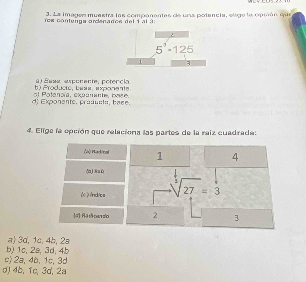 MEV.EB5.23.10
3. La imagen muestra los componentes de una potencia, elige la opción que
los contenga ordenados del 1 al 3:
a) Base, exponente, potencia.
b) Producto, base, exponente.
c) Potencia, exponente, base.
d) Exponente, producto, base.
4. Elige la opción que relaciona las partes de la raíz cuadrada:
(a) Radical
1
4
(b) Raíz
(c ) Índice
sqrt[3](27)=3
(d) Radicando
2
3
a) 3d, 1c, 4b, 2a
b) 1c, 2a, 3d, 4b
c) 2a, 4b, 1c, 3d
d) 4b, 1c, 3d, 2a