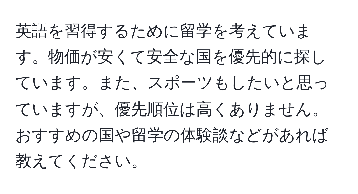 英語を習得するために留学を考えています。物価が安くて安全な国を優先的に探しています。また、スポーツもしたいと思っていますが、優先順位は高くありません。おすすめの国や留学の体験談などがあれば教えてください。