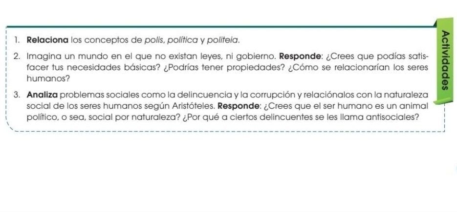 Relaciona los conceptos de polis, política y politeia. 
2. Imagina un mundo en el que no existan leyes, ni gobierno. Responde: ¿Crees que podías satis- a 
facer tus necesidades básicas? ¿Podrías tener propiedades? ¿Cómo se relacionarían los seres 
humanos? 
3. Analiza problemas sociales como la delincuencia y la corrupción y relaciónalos con la naturaleza 
social de los seres humanos según Aristóteles. Responde: ¿Crees que el ser humano es un animal 
político, o sea, social por naturaleza? ¿Por qué a ciertos delincuentes se les llama antisociales?