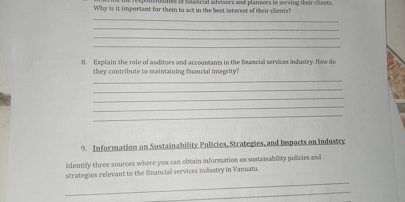 the responsibilities of financial advisors and planners in serving their clients. 
Why is it important for them to act in the best interest of their clients? 
_ 
_ 
_ 
_ 
8. Explain the role of auditors and accountants in the financial services industry. How do 
they contribute to maintaining financial integrity? 
_ 
_ 
_ 
_ 
_ 
9. Information on Sustainability Policies, Strategies, and Impacts on Industry 
Identify three sources where you can obtain information on sustainability policies and 
_ 
strategies relevant to the financial services industry in Vanuatu. 
_