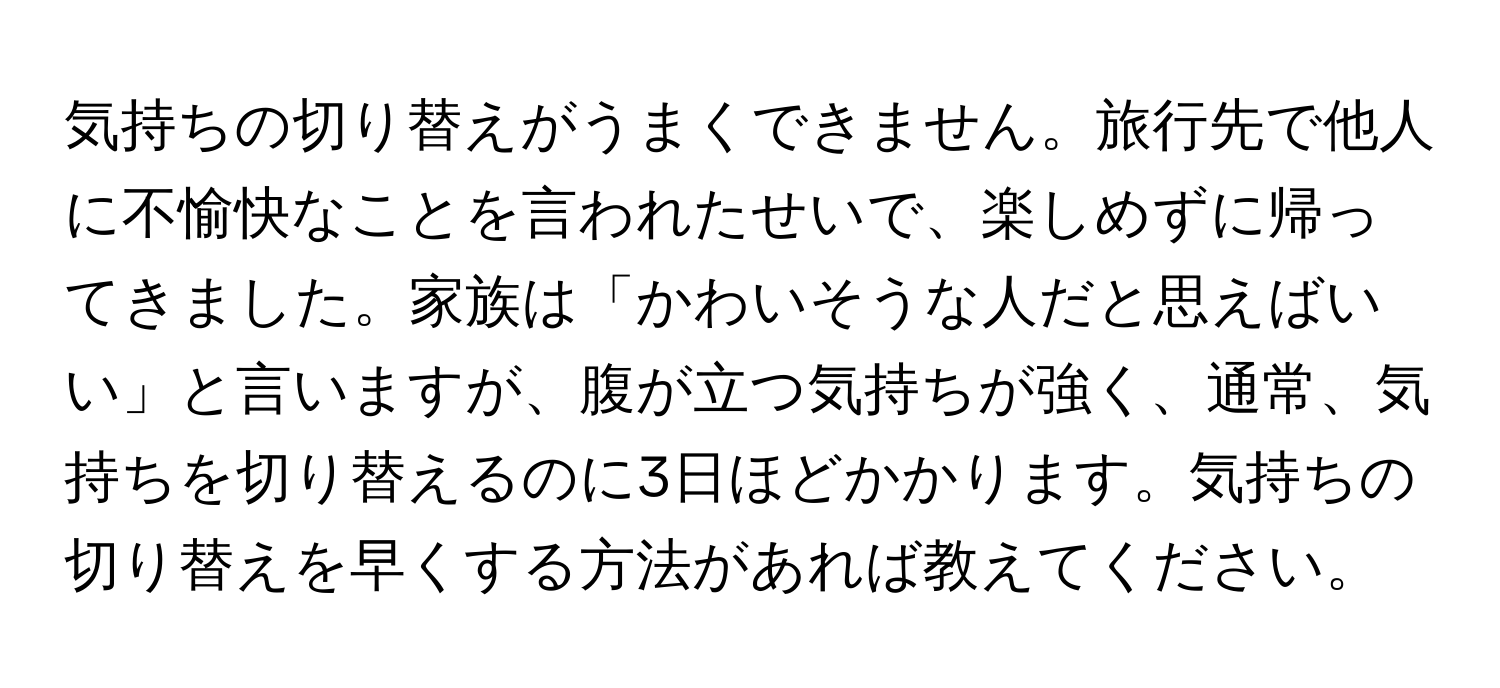 気持ちの切り替えがうまくできません。旅行先で他人に不愉快なことを言われたせいで、楽しめずに帰ってきました。家族は「かわいそうな人だと思えばいい」と言いますが、腹が立つ気持ちが強く、通常、気持ちを切り替えるのに3日ほどかかります。気持ちの切り替えを早くする方法があれば教えてください。