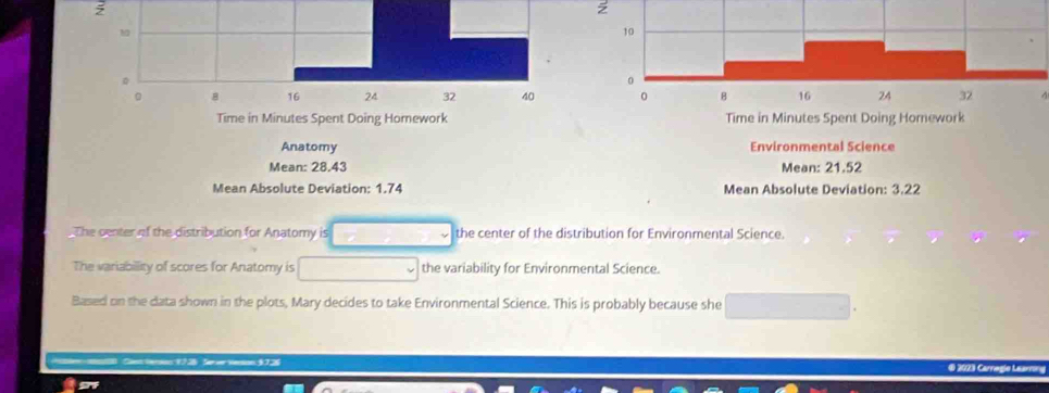 10
0 
。 8 16 24 32 40
Time in Minutes Spent Doing Homework 
Anatomy 
Mean: 28.43
Mean Absolute Deviation: 1.74
The center of the distribution for Anatomy is □  the center of the distribution for Environmental Science. 
The variabillity of scores for Anatomy is □ the variability for Environmental Science. 
Based on the data shown in the plots, Mary decides to take Environmental Science. This is probably because she _  
3 € 2023 Carnegle