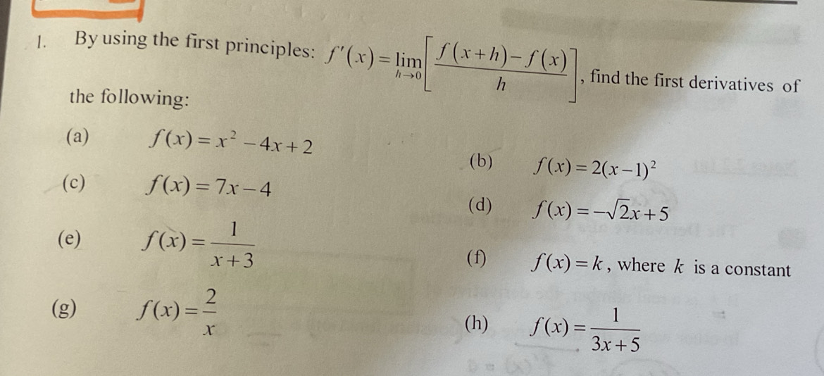 By using the first principles: f'(x)=limlimits _hto 0[ (f(x+h)-f(x))/h ] , find the first derivatives of 
the following: 
(a) f(x)=x^2-4x+2
(b) f(x)=2(x-1)^2
(c) f(x)=7x-4
(d) f(x)=-sqrt(2)x+5
(e) f(x)= 1/x+3  (f) f(x)=k , where k is a constant 
(g) f(x)= 2/x 
(h) f(x)= 1/3x+5 