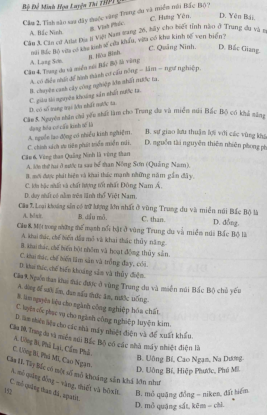 Bộ Đề Minh Họa Luyện Thi THPL 
Câu 2. Tỉnh nào sau đây thuộc vùng Trung du và miền núi Bắc Bộ?
C. Hưng Yên. D. Yên Bái.
B. Vĩnh Phúc.
A. Bắc Ninh.
Câu 3. Căn cứ Atlat Địa lí Việt Nam trang 26, hãy cho biết tỉnh nào ở Trung du và m
Búi Bắc Bộ vừa có khu kinh tế cửa khẩu, vừa có khu kinh tế ven biển?
B. Hòa Bình.
C. Quảng Ninh. D. Bắc Giang.
A. Lạng Sơn.
Câu 4, Trung du và miền núi Bắc Bộ là vùng
A. có điều nhất để hình thành cơ cấu nông - lâm - ngư nghiệp.
B. chuyên canh cây công nghiệp lớn nhất nước ta.
C. giàu tài nguyên khoáng sản nhất nước ta.
D. có số trang trại lớn nhất nước ta.
Câu 5. Nguyên nhân chủ yếu nhất làm cho Trung du và miền núi Bắc Bộ có khả năng
dạng hóa cơ cấu kinh tế là
A. nguồn lao động có nhiều kinh nghiệm. B. sự giao lưu thuận lợi với các vùng khá
C. chính sách ưu tiên phát triển miền núi. D. nguồn tài nguyên thiên nhiên phong ph
Câu 6. Vùng than Quảng Ninh là vùng than
A. lớn thứ hai ở nước ta sau bể than Nông Sơn (Quảng Nam).
B. mới được phát hiện và khai thác mạnh những năm gần đây.
C. lớn bậc nhất và chất lượng tốt nhất Đông Nam Á.
D. duy nhất có nằm trên lãnh thổ Việt Nam.
Câu 7. Loại khoáng sản có trữ lượng lớn nhất ở vùng Trung du và miền núi Bắc Bộ là
A. bôxít. B. dầu mỏ. C. than. D. đồng.
Câu 8. Một trong những thế mạnh nổi bật ở vùng Trung du và miền núi Bắc Bộ là
A. khai thác, chế biến dầu mở và khai thác thủy năng.
B. khai thác, chế biến bột nhôm và hoạt động thủy sản.
C. khai thác, chế biến lâm sản và trồng đay, cói.
D. khai thác, chế biến khoáng sản và thủy điện.
Câu 9. Nguồn than khai thác được ở vùng Trung du và miền núi Bắc Bộ chủ yếu
A. dùng để sưởi ấm, đun nấu thức ăn, nước uống.
B. làm nguyên liệu cho ngành công nghiệp hóa chất.
C. luyện cốc phục vụ cho ngành công nghiệp luyện kim.
D. làm nhiên liệu cho các nhà máy nhiệt điện và để xuất khẩu
Câu 10. Trung du và miền núi Bắc Bộ có các nhà máy nhiệt điện là
A. Uông Bí, Phả Lại, Cẩm Phả.
C. Uông Bí, Phú Mĩ, Cao Ngạn.
B. Uông Bí, Cao Ngạn, Na Dương.
D. Uông Bí, Hiệp Phước, Phú Mĩ.
Câu 11. Tây Bắc có một số mỏ khoáng sản khá lớn như
A. mỏ quặng đồng - vàng, thiết và bôxít. B. mỏ quặng đồng - niken, đất hiếm.
C. mỏ quặng than đá, apatit.
152
D. mở quặng sắt, kẽm - chì.