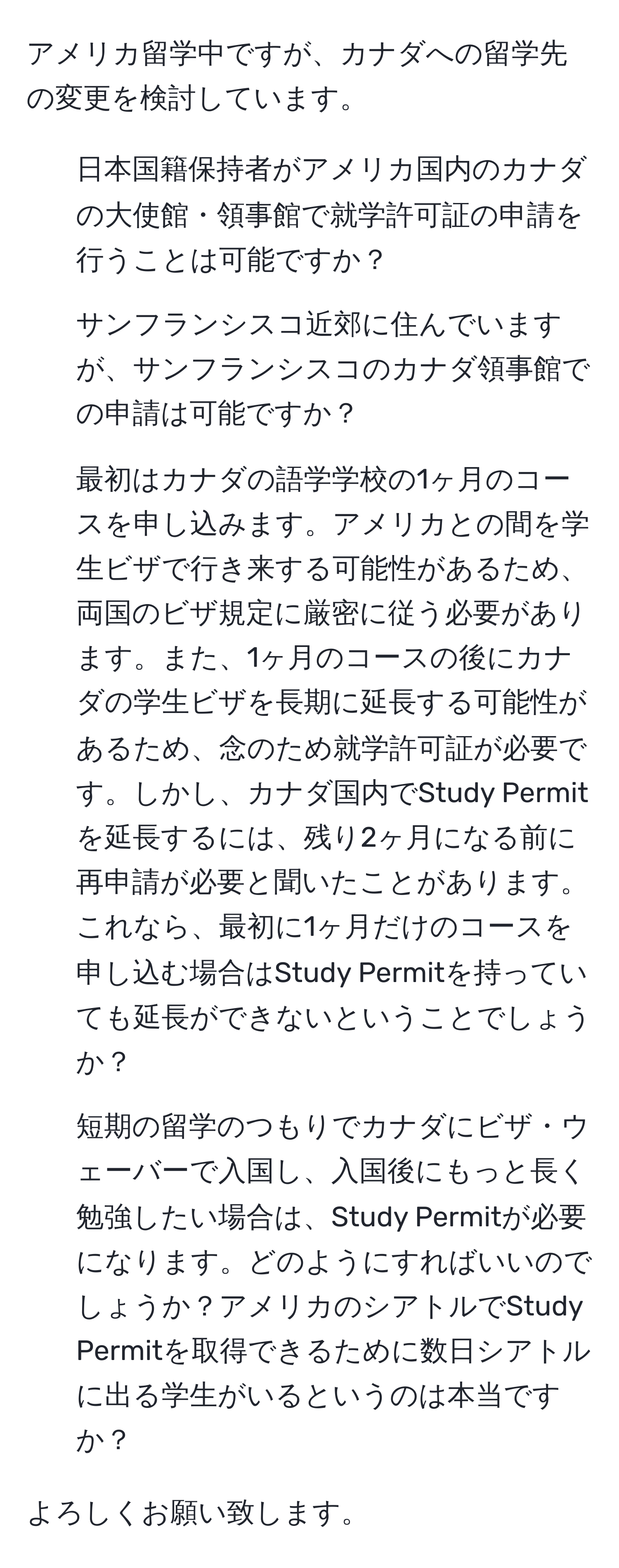 アメリカ留学中ですが、カナダへの留学先の変更を検討しています。

1. 日本国籍保持者がアメリカ国内のカナダの大使館・領事館で就学許可証の申請を行うことは可能ですか？

2. サンフランシスコ近郊に住んでいますが、サンフランシスコのカナダ領事館での申請は可能ですか？

3. 最初はカナダの語学学校の1ヶ月のコースを申し込みます。アメリカとの間を学生ビザで行き来する可能性があるため、両国のビザ規定に厳密に従う必要があります。また、1ヶ月のコースの後にカナダの学生ビザを長期に延長する可能性があるため、念のため就学許可証が必要です。しかし、カナダ国内でStudy Permitを延長するには、残り2ヶ月になる前に再申請が必要と聞いたことがあります。これなら、最初に1ヶ月だけのコースを申し込む場合はStudy Permitを持っていても延長ができないということでしょうか？

4. 短期の留学のつもりでカナダにビザ・ウェーバーで入国し、入国後にもっと長く勉強したい場合は、Study Permitが必要になります。どのようにすればいいのでしょうか？アメリカのシアトルでStudy Permitを取得できるために数日シアトルに出る学生がいるというのは本当ですか？

よろしくお願い致します。