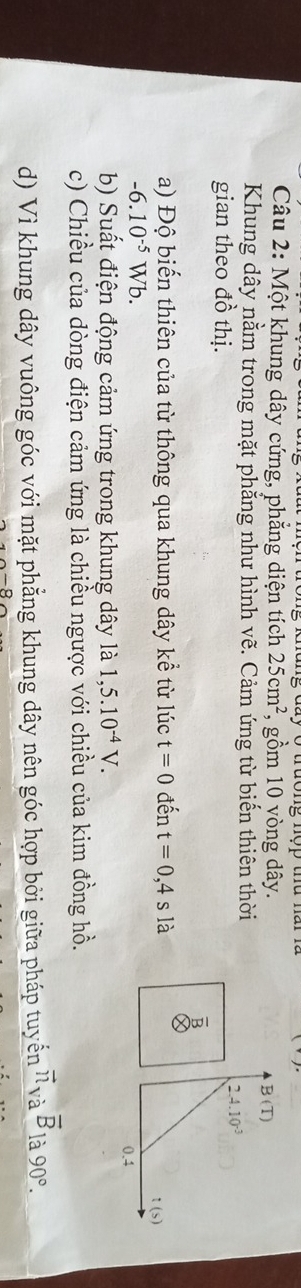 Một khung dây cứng, phẳng diện tích 25cm^2 , gồm 10 vòng dây.
B(T)
Khung dây nằm trong mặt phẳng như hình vẽ. Cảm ứng từ biến thiên thời 
gian theo đồ thị.
2.4.10^(-3)
B 
a) Độ biến thiên của từ thông qua khung dây kể từ lúc t=0 đến t=0,4s là
-6.10^(-5)Wb. 1 (s)
0.4
b) Suất điện động cảm ứng trong khung dây là 1,5.10^(-4)V. 
c) Chiều của dòng điện cảm ứng là chiều ngược với chiều của kim đồng hồ. 
d) Vì khung dây vuông góc với mặt phẳng khung dây nên góc hợp bởi giữa pháp tuyển vector n_vaoverline B là 90°.