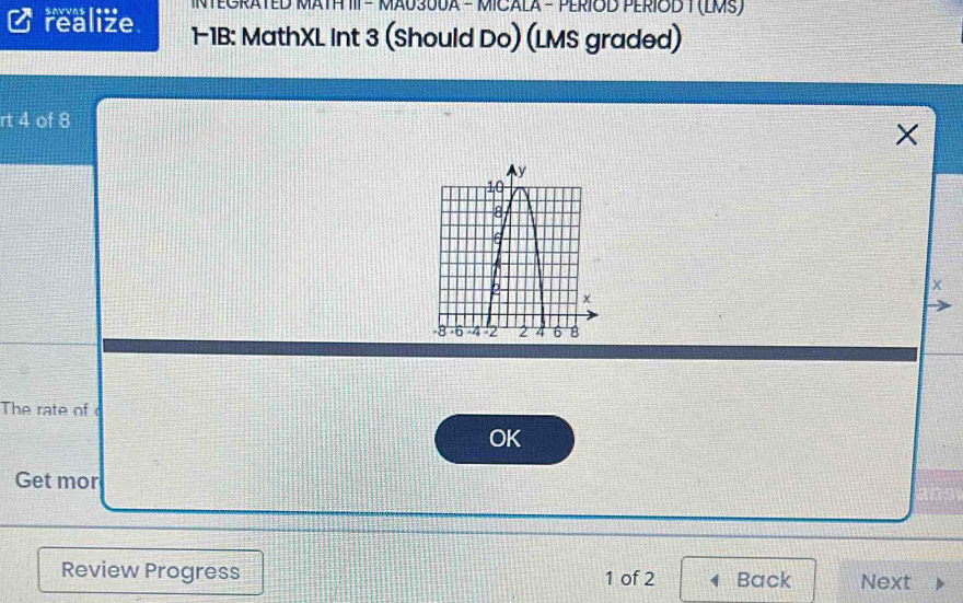 savvas [*** NTEGRATED MATH III - MAU30UA - MICALA - PERIOD PERIOD T (EMS) 
realize 1-1B: MathXL Int 3 (Should Do) (LMS graded) 
rt 4 of 8 
× 
x 
The rate of c 
OK 
Get mor 
Review Progress 1 of 2 Back Next