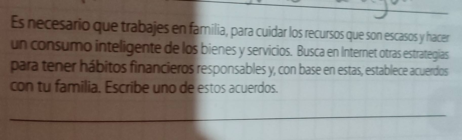 Es necesario que trabajes en familia, para cuidar los recursos que son escasos y hacer 
un consumo inteligente de los bienes y servicios. Busca en Internet otras estrategias 
para tener hábitos financieros responsables y, con base en estas, establece acuerdos 
con tu familia. Escribe uno de estos acuerdos. 
_