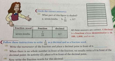 Circle the correct answer(s).
(1) What part of this figure is shaded?
a. seven-tenths b.  7/10  c. 0.7
ll three answers are correct. A decimal
s a fraction whose denominator is 10
00, 1,000, and so on.
Follow these instructions to write  3/10  as a decimal and as a fraction word.
(2) Write the numerator of the fraction and place a decimal point in front of it._
(3)  When there is no whole number in front of the fraction, we usually write a 0 in front of the
decimal point. In activity (2), place a 0 in front of the decimal point.
4) Now write the fraction words for this decimal._