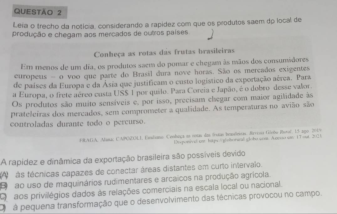 Leia o trecho da notícia, considerando a rapidez com que os produtos saem do local de
produção e chegam aos mercados de outros países.
Conheça as rotas das frutas brasileiras
Em menos de um dia, os produtos saem do pomar e chegam às mãos dos consumidores
europeus - o voo que parte do Brasil dura nove horas. São os mercados exigentes
de países da Europa e da Ásia que justificam o custo logístico da exportação aérea. Para
a Europa, o frete aéreo custa US $ 1 por quilo. Para Coreia e Japão, é o dobro desse valor.
Os produtos são muito sensíveis e, por isso, precisam chegar com maior agilidade às
prateleiras dos mercados, sem comprometer a qualidade. As temperaturas no avião são
controladas durante todo o percurso.
FRAGA, Alana: CAPOZOLI, Emiliano: Conheça as rotas das frutas brasileiras. Revista Globo Rural, 15 ago. 2019.
Disponivel cm: https://globorural globo.com Acesso em 17 out. 2021
A rapidez e dinâmica da exportação brasileira são possíveis devido
A às técnicas capazes de conectar áreas distantes em curto intervalo.
B ao uso de maquinários rudimentares e arcaícos na produção agrícola.
O dos privilégios dados às relações comerciais na escala local ou nacional.
D à pequena transformação que o desenvolvimento das técnicas provocou no campo.