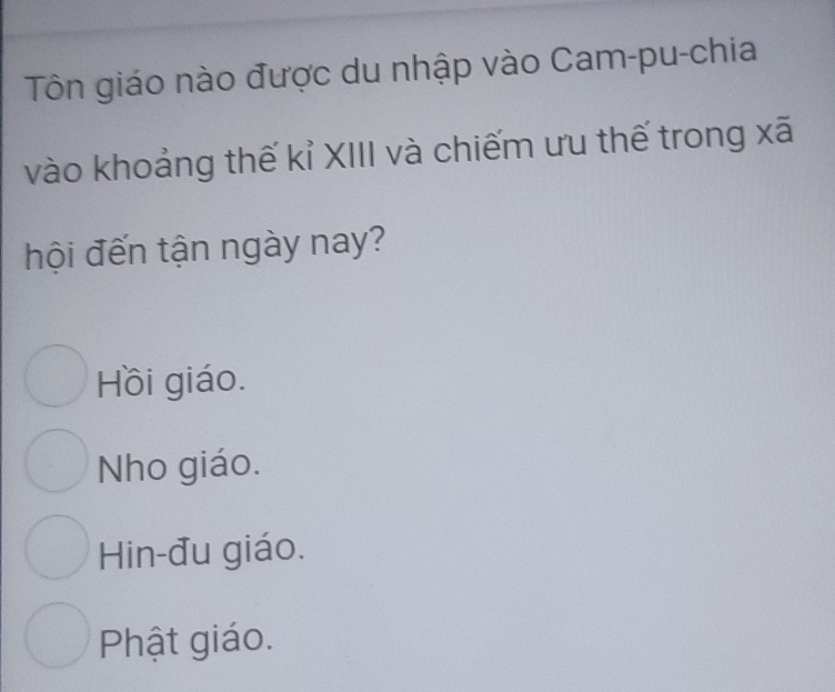 Tôn giáo nào được du nhập vào Cam-pu-chia
vào khoảng thế kỉ XIII và chiếm ưu thế trong xã
hội đến tận ngày nay?
Hồi giáo.
Nho giáo.
Hin-đu giáo.
Phật giáo.