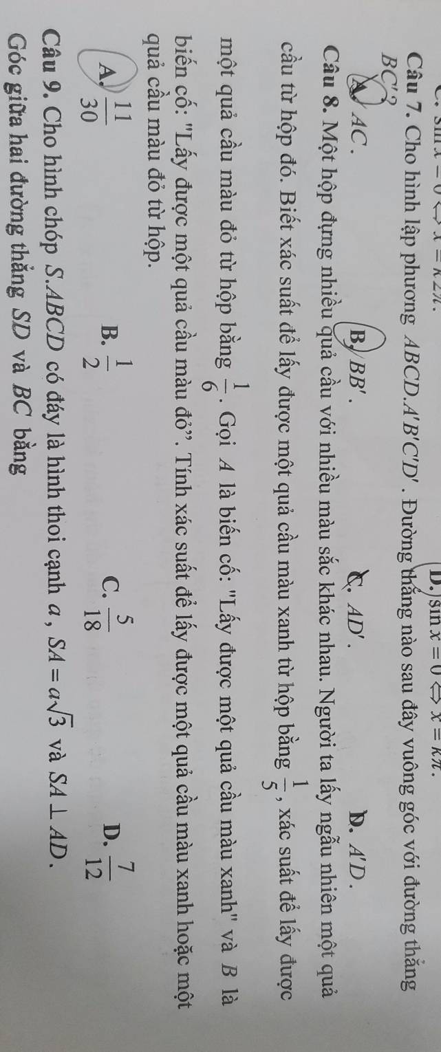 sin x=0 x=kπ. 
Câu 7. Cho hình lập phương ABCD.. A'B'C'D'. Đường thắng nào sau đây vuông góc với đường thăng
BC' 2
AC. B BB'. C. AD'. D. A'D. 
Câu 8. Một hộp đựng nhiều quả cầu với nhiều màu sắc khác nhau. Người ta lấy ngẫu nhiên một quả
cầu từ hộp đó. Biết xác suất để lấy được một quả cầu màu xanh từ hộp bằng  1/5  , xác suất để lấy được
một quả cầu màu đỏ từ hộp bằng  1/6 . Gọi A là biến cố: "Lấy được một quả cầu màu xanh" và B là
biến cố: "Lấy được một quả cầu màu đỏ''. Tính xác suất để lấy được một quả cầu màu xanh hoặc một
quả cầu màu đỏ từ hộp.
A.  11/30   1/2   5/18   7/12 
B.
C.
D.
Câu 9. Cho hình chóp S. ABCD có đáy là hình thoi cạnh a , SA=asqrt(3) và SA⊥ AD. 
Góc giữa hai đường thẳng SD và BC bằng