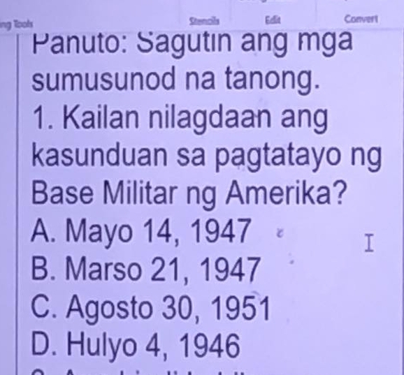 ing Tools Eelit Convert
Panuto: Sagutın ang mga
sumusunod na tanong.
1. Kailan nilagdaan ang
kasunduan sa pagtatayo ng
Base Militar ng Amerika?
A. Mayo 14, 1947
I
B. Marso 21, 1947
C. Agosto 30, 1951
D. Hulyo 4, 1946