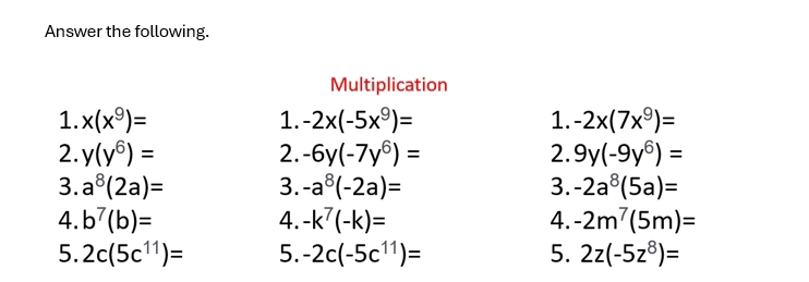 Answer the following. 
Multiplication 
1. x(x^9)= 1. -2x(-5x^9)= 1. -2x(7x^9)=
2. y(y^6)= 2. -6y(-7y^6)= 2. 9y(-9y^6)=
3. a^8(2a)= 3. -a^8(-2a)= 3. -2a^8(5a)=
4. b^7(b)= 4. -k^7(-k)= 4. -2m^7(5m)=
5. 2c(5c^(11))= 5. -2c(-5c^(11))= 5. 2z(-5z^8)=