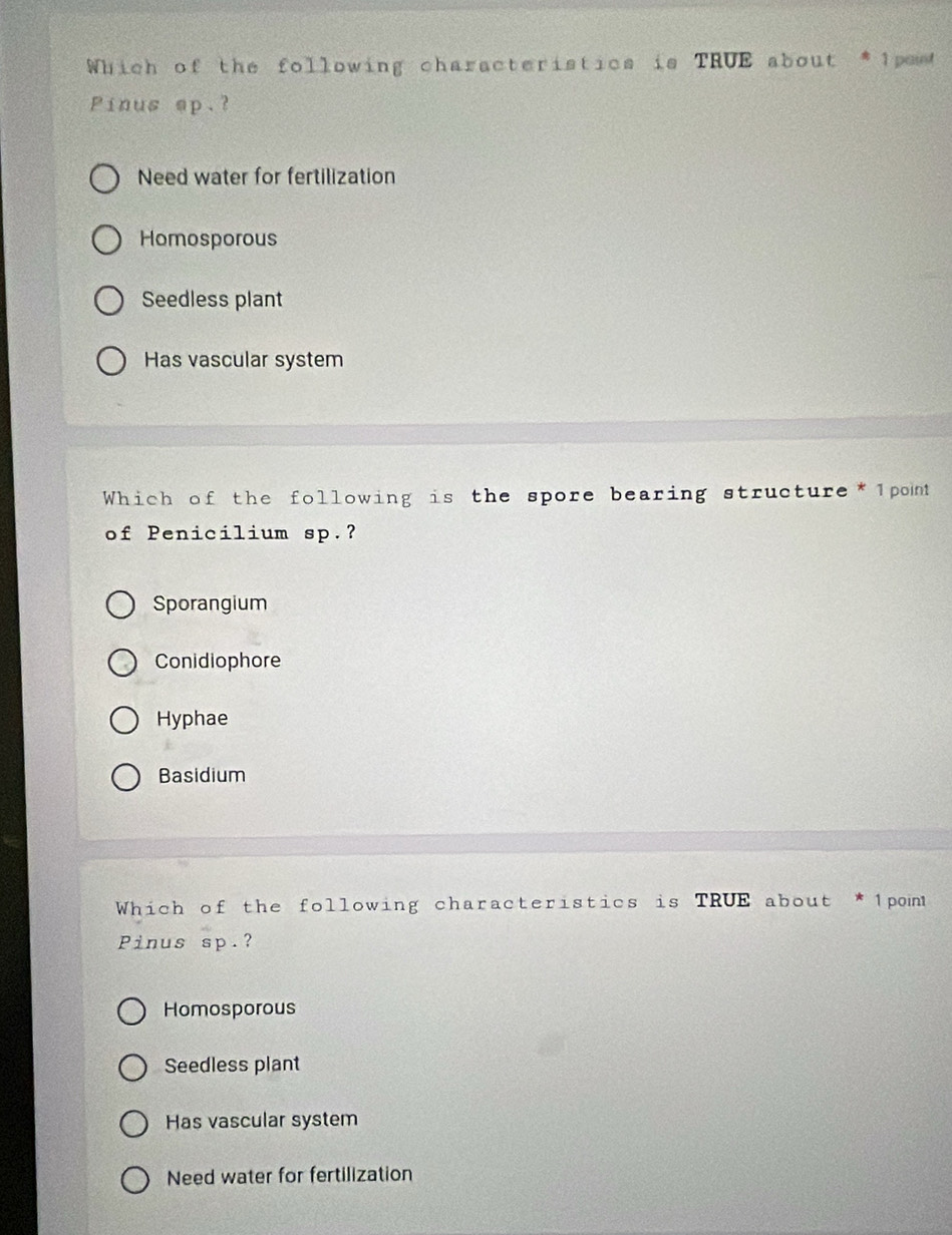 Which of the following characteristics is TRUE about *1pes
Pinus sp.?
Need water for fertilization
Homosporous
Seedless plant
Has vascular system
Which of the following is the spore bearing structure*1point
of Penicilium sp.?
Sporangium
Conidiophore
Hyphae
Basidium
Which of the following characteristics is TRUE about * 1 point
Pinus sp.?
Homosporous
Seedless plant
Has vascular system
Need water for fertilization