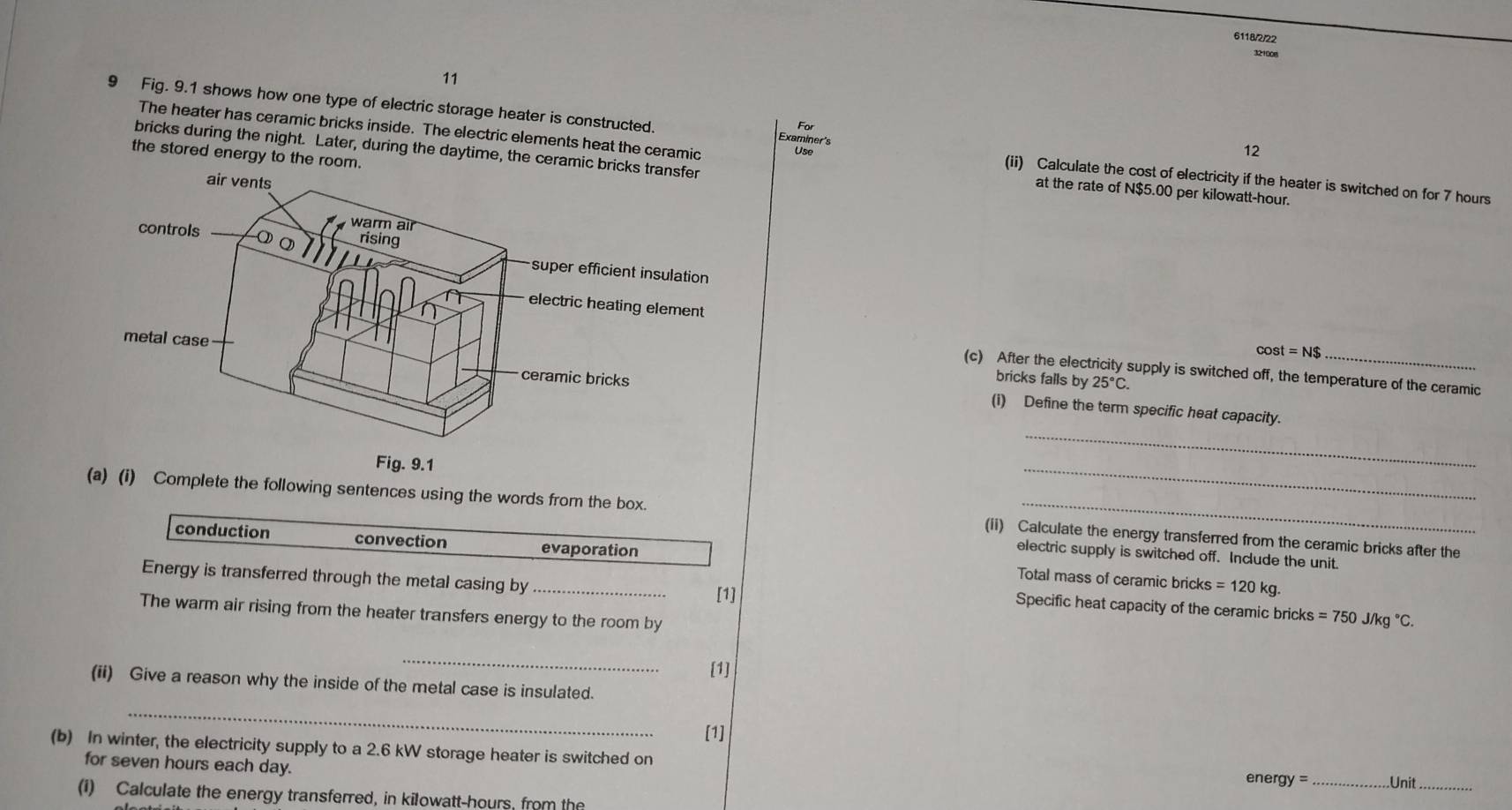6118/2/22 
32+008 
11 
9 Fig. 9.1 shows how one type of electric storage heater is constructed. Examiner's (ii) Calculate the cost of electricity if the heater is switched on for 7 hours
12 
bricks during the night. Later, during the daytime, the cer 
The heater has ceramic bricks inside. The electric elements heat the ceramic at the rate of N $5.00 per kilowatt-hour. 
Use 
the stored energy to the r
cos t=N$
(c) After the electricity supply is switched off, the temperature of the ceramic 
bricks falls by 25°C. 
(i) Define the term specific heat capacity. 
ig. 9.1 
_ 
_ 
(a) (i) Complete the following sentences using the words from the box. (ii) Calculate the energy transferred from the ceramic bricks after the 
evaporation 
electric supply is switched off. Include the unit. 
conduction convection Total mass of ceramic bricks 
Energy is transferred through the metal casing by _[1]
=120kg. 
Specific heat capacity of the ceramic bricks =750J/kg°C. 
The warm air rising from the heater transfers energy to the room by 
_ 
[1] 
(ii) Give a reason why the inside of the metal case is insulated. 
_ 
[1] 
(b) In winter, the electricity supply to a 2.6 kW storage heater is switched on 
for seven hours each day. _Unit_ 
nergy = 
(i) Calculate the energy transferred, in kilowatt-hours, from the