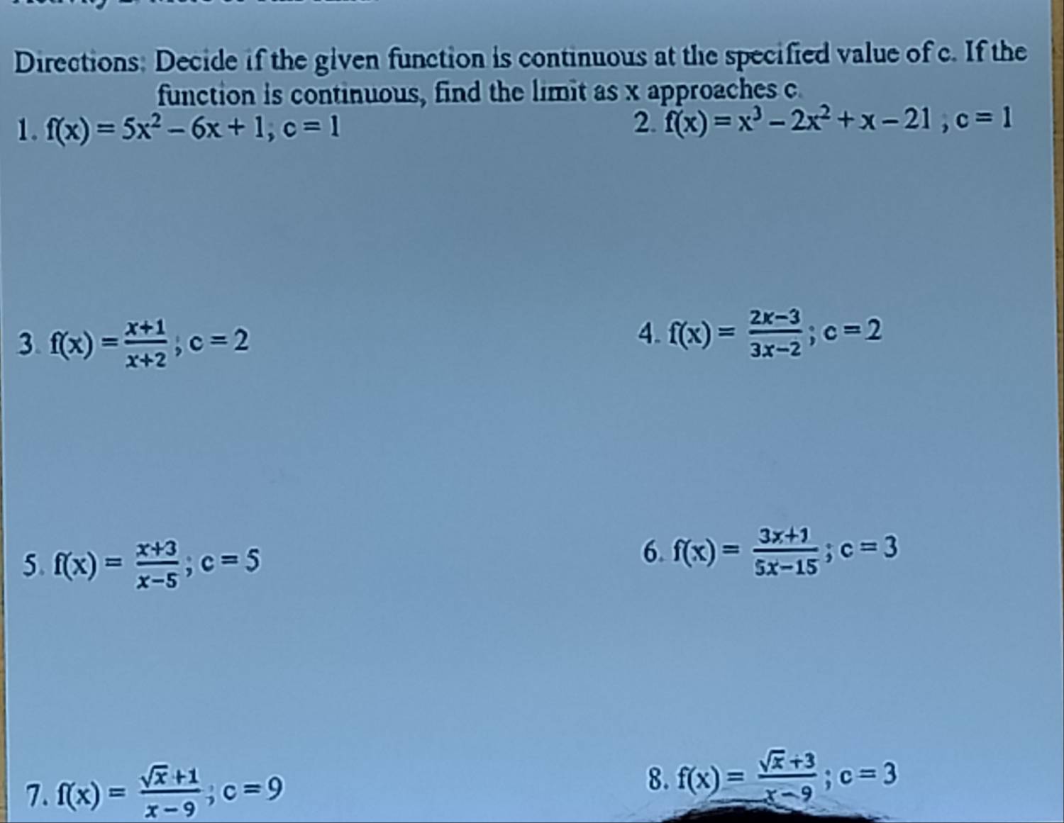 Directions: Decide if the given function is continuous at the specified value of c. If the 
function is continuous, find the limit as x approaches c
1. f(x)=5x^2-6x+1, c=1 2. f(x)=x^3-2x^2+x-21, c=1
3. f(x)= (x+1)/x+2 , c=2
4. f(x)= (2x-3)/3x-2 ; c=2
5. f(x)= (x+3)/x-5 ; c=5
6. f(x)= (3x+1)/5x-15 ; c=3
7. f(x)= (sqrt(x)+1)/x-9 ; c=9
8. f(x)= (sqrt(x)+3)/x-9 ; c=3